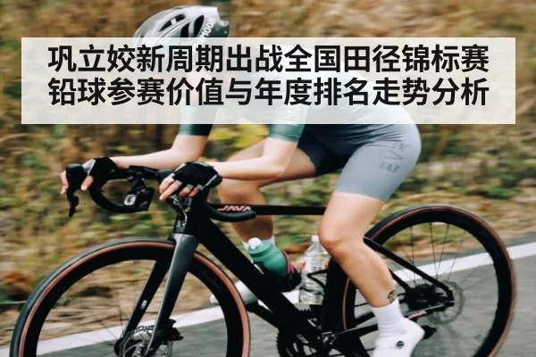 巩立姣新周期出战全国田径锦标赛 铅球参赛价值与年度排名走势分析(kaiyun)