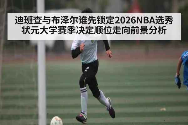 迪班查与布泽尔谁先锁定2026NBA选秀状元大学赛季决定顺位走向前景分析 | kaiyun